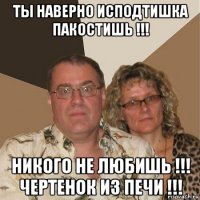 ты наверно исподтишка пакостишь !!! никого не любишь !!! чертенок из печи !!!