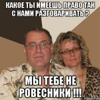 какое ты имеешь право так с нами разговаривать ? мы тебе не ровесники !!!