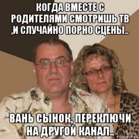 когда вместе с родителями смотришь тв ,и случайно порно сцены.. вань сынок, переключи на другой канал..