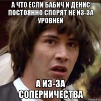 а что если бабич и денис постоянно спорят не из-за уровней а из-за соперничества