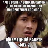 а что если на вднх на самом деле стоит не памятник покорителям космоса а немецкой ракете фау-2