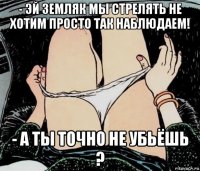 - эй земляк мы стрелять не хотим просто так наблюдаем! - а ты точно не убьёшь ?