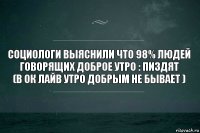 социологи выяснили что 98% людей говорящих доброе утро : пиздят
(в ок лайв утро добрым не бывает )