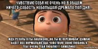 чувствую себя не очень но в общем ничего-сабость небольшая-дремала пол дня... жду результаты анализов...но ты не переживай -думаю будет все нормально-еще чувствую свою любовь к тебе-очень тебя люблю!!!-анжелика