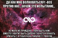 да как мне волноваться?! -все против нас...зачем это испытание... не мало же пройдено... пора быть нам вместе!!!хватит быть далеко!!!хочется плакать кричать!!!-я тебя очень люблю!!!! твоя ли