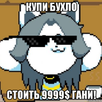 купи бухло стоить 9999$ гани!