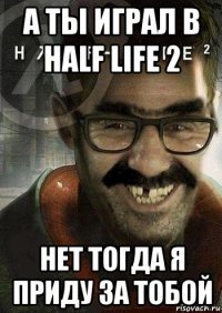 а ты играл в half life 2 нет тогда я приду за тобой