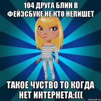 104 друга блин в фейэсбуке не кто непишет такое чуство то когда нет интернета:(((