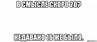 в смысле скоро 20? недавано 16 же было.