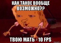 как такое вообще возможно?? твою мать - 10 fps