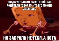 когда услышал за стенкой, как родители говорят, что его можно забирать но забрали не тебя, а кота