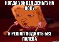 когда увидел деньгу на полу и решил поднять без палева