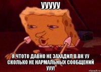 ууууу я чтото давно не захадил в вк уу сколько не нармальных сообщений ууу!