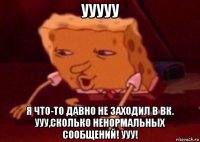 ууууу я что-то давно не заходил в вк. ууу,сколько ненормальных сообщений! ууу!