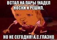 встал на пары !надел носки и решил. но не сегодня! а.с.глазко