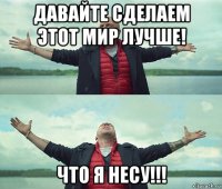 давайте сделаем этот мир лучше! что я несу!!!