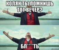 колян ты помнишь тот вечер? бл****ть