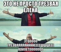 это не просто трезвая елена этооооо трезвяяяяяннннеееешшшеее какоетооооооо