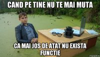 cand pe tine nu te mai muta ca mai jos de atat nu exista functie