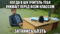 когда в шк учитель тебя унижает перед всем классом заткнись блэть