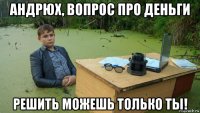 андрюх, вопрос про деньги решить можешь только ты!