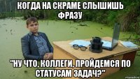 когда на скраме слышишь фразу "ну что, коллеги, пройдемся по статусам задач?"