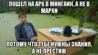 пошел на арх в миигаик, а не в мархи потому что тебе нужны знания, а не престиж