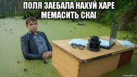 поля заебала нахуй харе мемасить ска( 