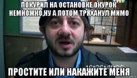 покурил на остановке окурок немножко,ну а потом тряханул мимо простите или накажите меня