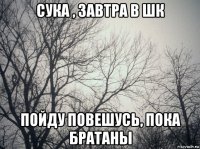 сука , завтра в шк пойду повешусь, пока братаны