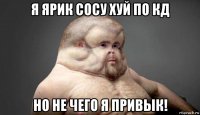 я ярик сосу хуй по кд но не чего я привык!