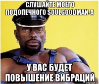 слушайте моего подопечного soulgoodman-а у вас будет повышение вибраций