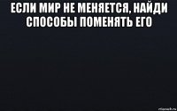 если мир не меняется, найди способы поменять его 