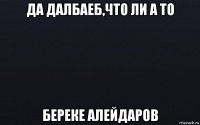 да далбаеб,что ли а то береке алейдаров