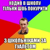 ходив в школу тільки шоб покурити з школьніками за туалетом