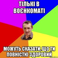 тількі в воєнкоматі можуть сказати, що ти повністю здоровий