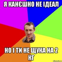 я канєшно не ідеал но і ти не щука на 2 кг