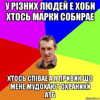 у різних людей е хоби хтось марки собирае хтось співае а я привик що мене мудохают охраники атб