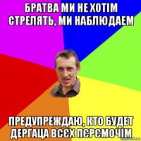 братва ми не хотім стрелять, ми наблюдаем предупреждаю, кто будет дергаца всєх пєрємочім