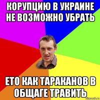 корупцию в украине не возможно убрать ето как тараканов в общаге травить