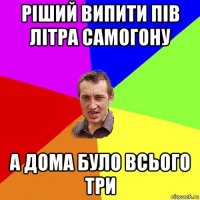 ріший випити пів літра самогону а дома було всього три