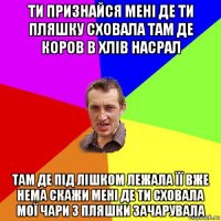 ти признайся мені де ти пляшку сховала там де коров в хлів насрал там де під лішком лежала її вже нема скажи мені де ти сховала мої чари з пляшки зачарувала