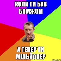 коли ти був бомжом а тепер ти мільйонер