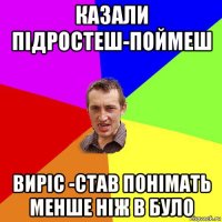 казали підростеш-поймеш виріс -став понімать менше ніж в було