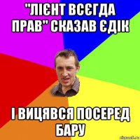 "лієнт всєгда прав" сказав єдік і вицявся посеред бару