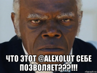  что этот @alexolut себе позволяет???!!!