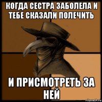 когда сестра заболела и тебе сказали полечить и присмотреть за ней