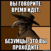 вы говорите: время идет, безумцы, это вы проходите