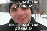 слышь, ты чё такая дерзкая, а? слышь, ты чё такая дерзкая, а?