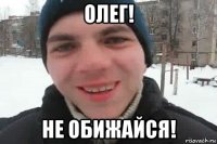 олег! не обижайся!